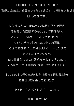 LUSSO（ルッソ）とはイタリア語で「贅沢、心地良い時間をゆったりと過ごす、さりげない贅沢」という意味です。お客様に月に一度LUSSOに足を運んで頂き、落ち着いた空間でゆっくりとして頂きたい。マンツーマンのサービス、こだわりのカット、ヘッドスパでリラックス&ストレス解消、男性のお客様には気持ち良いシェービングでアンチエイジングなど、他では体験できない贅沢を味わって頂きたい。そんな想いで「LUSSO」をオープン致しました。「LUSSO」に行くのが楽しみ と思って頂けるようなお店創りを目指しております。どうぞ、ごゆっくりお過ごしください。 代表 高宮 裕