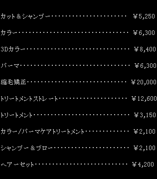 カット&シャンプー ¥5,250 / カラー ¥6,300 / 3Dカラー ¥8,400 / パーマ ¥6,300 / 縮毛矯正 ¥20,000 / トリートメントストレート ¥12,600 / トリートメント ¥3,150 / カラー・パーマケアトリートメント ¥2,100 / シャンプー&ブロー ¥2,100 / ヘアーセット ¥4,200