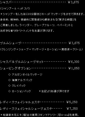 シャスパ（シャンプー&ヘッドスパ） ¥3,675 シャンプーをした後に20分間ほどのヘッドマッサージをさせて頂きます。身体的、精神的、情緒的に緊張感から開放される「贅沢な時間」をご用意しました。ラベンダー、グレープフルーツ、ペパーミントとお好きな香りのトリートメントをお選び頂けます。 / プルムシェーブ（クレンジング＋シェーブ＋マッサージ＋ローション＋美容液＋クリーム） ¥3,675 / シャスパ&プルムシェーブセット ¥6,300 / シェービングオプション（アルガンオイルマッサージ、海藻アルゲパック、クレイパック、ローションパックよりお選び頂けます） ¥1,050 / レディースフェイシャルエステ ¥5,250 / レディースフェイシャルシェーブエステ ¥7,350 和漢草木花エキス配合の薬用スキンケアシリーズ『A-sia』を使用。