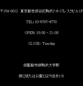 〒154-0012 東京都世田谷区駒沢2-6-17レスクビル1F TEL:03-5787-6770 OPEN:10:00-21:00  CLOSE:Tuesday 田園都市線駒沢大学駅 西口または公園口より徒歩1分